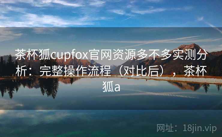茶杯狐cupfox官网资源多不多实测分析：完整操作流程（对比后），茶杯狐a
