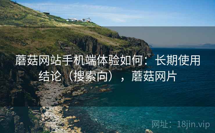 蘑菇网站手机端体验如何：长期使用结论（搜索向），蘑菇网片