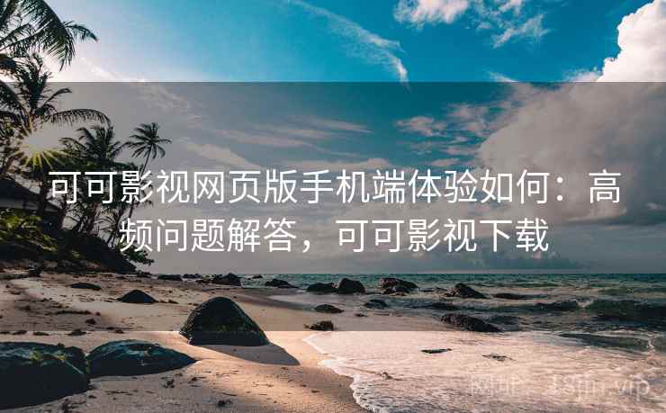 可可影视网页版手机端体验如何：高频问题解答，可可影视下载