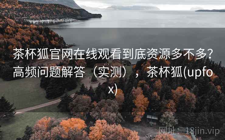 茶杯狐官网在线观看到底资源多不多？高频问题解答（实测），茶杯狐(upfox)