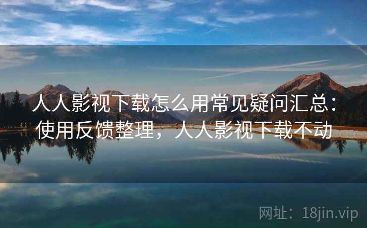 人人影视下载怎么用常见疑问汇总：使用反馈整理，人人影视下载不动