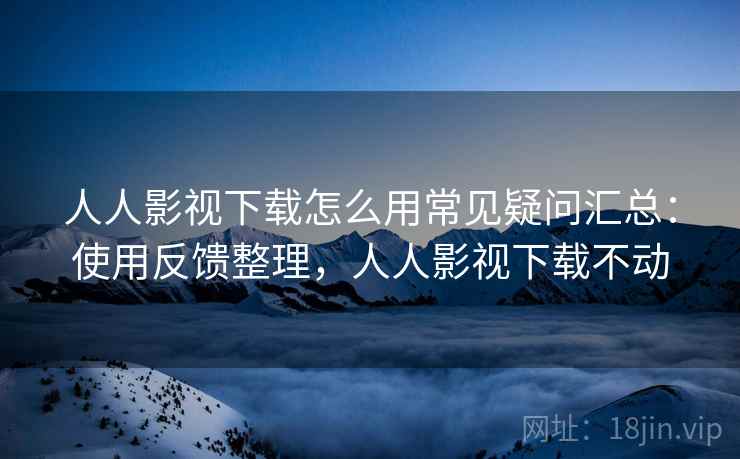 人人影视下载怎么用常见疑问汇总:使用反馈整理,人人影视下载不动 人人影视下载怎么用常见疑问汇总:使用反馈整理,人人影视下载不动