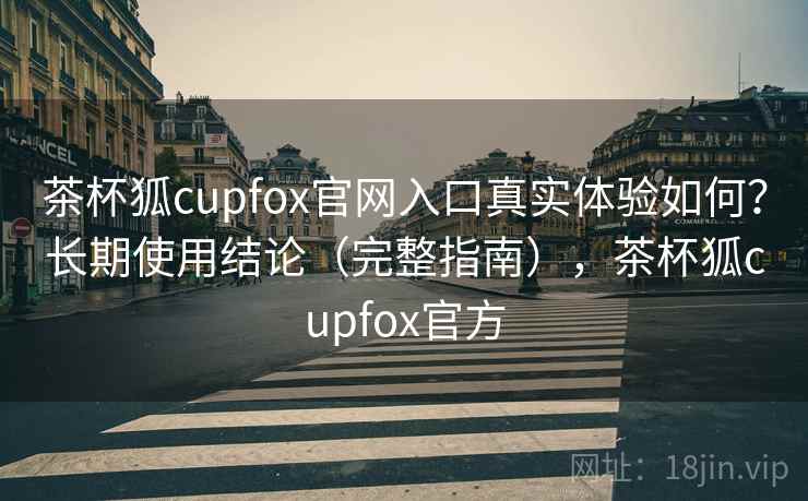 茶杯狐cupfox官网入口真实体验如何？长期使用结论（完整指南），茶杯狐cupfox官方
