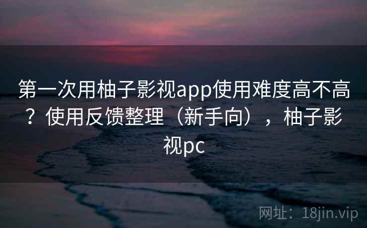 第一次用柚子影视app使用难度高不高？使用反馈整理（新手向），柚子影视pc