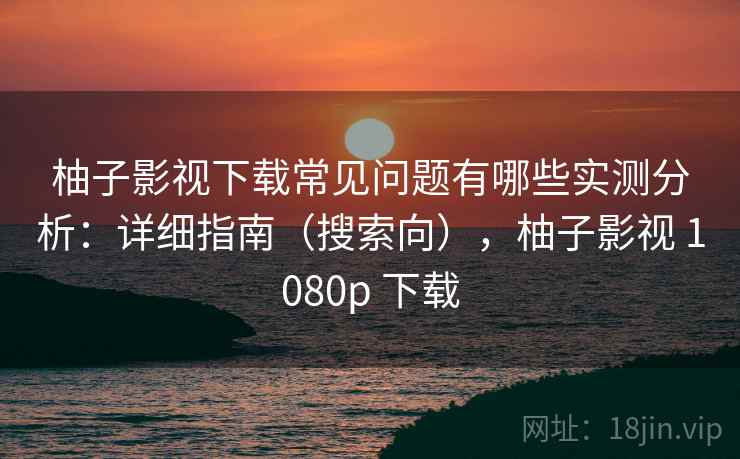 柚子影视下载常见问题有哪些实测分析：详细指南（搜索向），柚子影视 1080p 下载