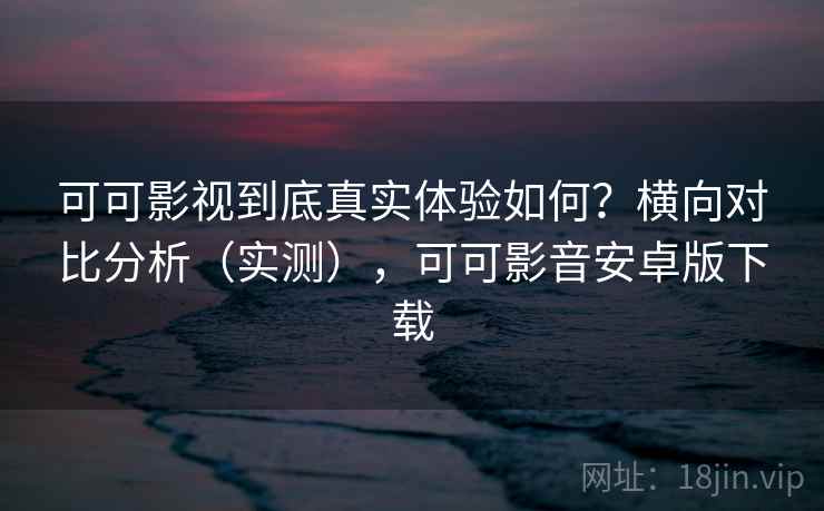 可可影视到底真实体验如何？横向对比分析（实测），可可影音安卓版下载