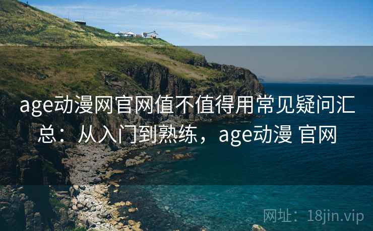 age动漫网官网值不值得用常见疑问汇总：从入门到熟练，age动漫 官网