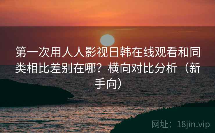 第一次用人人影视日韩在线观看和同类相比差别在哪？横向对比分析（新手向）