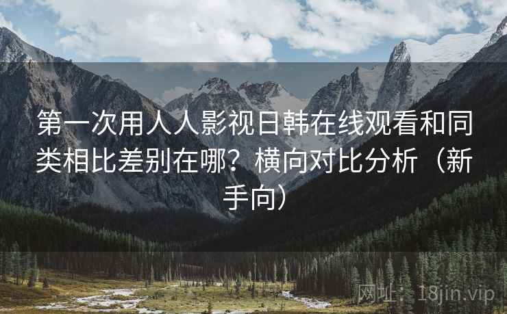第一次用人人影视日韩在线观看和同类相比差别在哪?横向对比分析(新手向) 第一次用人人影视日韩在线观看和同类相比差别在哪?横向对比分析(新手向)