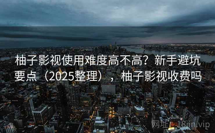 柚子影视使用难度高不高？新手避坑要点（2025整理），柚子影视收费吗