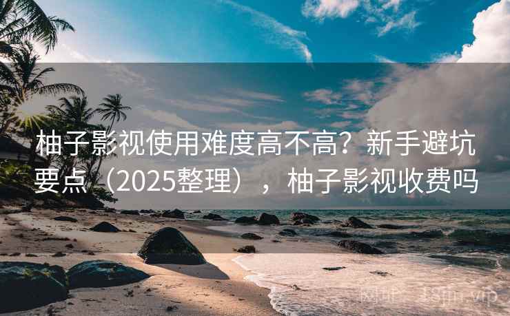 柚子影视使用难度高不高?新手避坑要点(2025整理),柚子影视收费吗 柚子影视使用难度高不高?新手避坑要点(2025整理),柚子影视收费吗