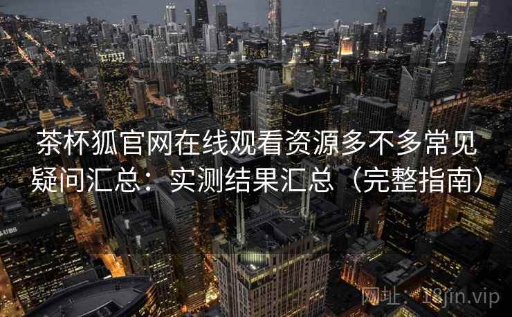 茶杯狐官网在线观看资源多不多常见疑问汇总：实测结果汇总（完整指南）