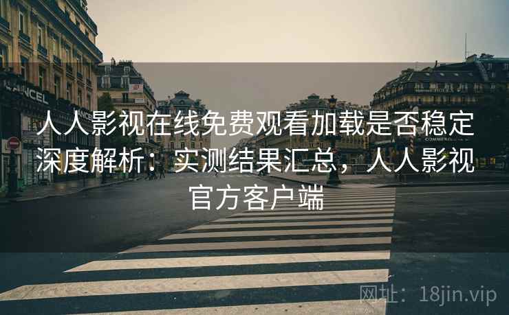 人人影视在线免费观看加载是否稳定深度解析：实测结果汇总，人人影视官方客户端