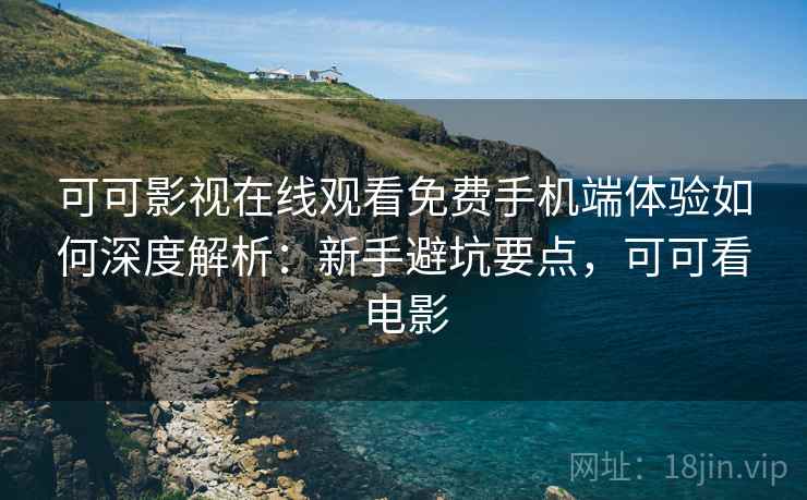 可可影视在线观看免费手机端体验如何深度解析：新手避坑要点，可可看电影