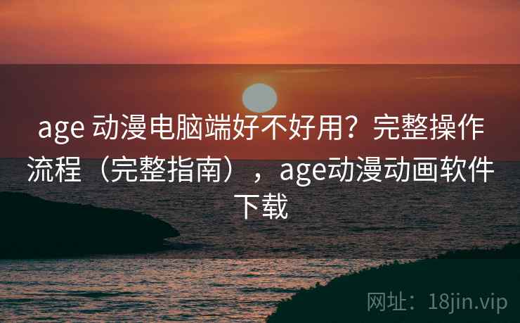 age 动漫电脑端好不好用?完整操作流程(完整指南),age动漫动画软件下载 age 动漫电脑端好不好用?完整操作流程(完整指南),age动漫动画软件下载