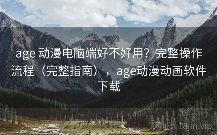 age 动漫电脑端好不好用？完整操作流程（完整指南），age动漫动画软件下载