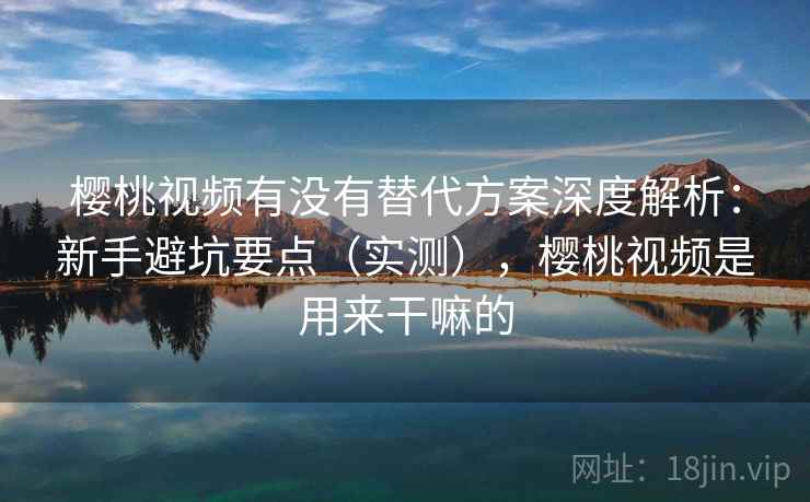 樱桃视频有没有替代方案深度解析：新手避坑要点（实测），樱桃视频是用来干嘛的