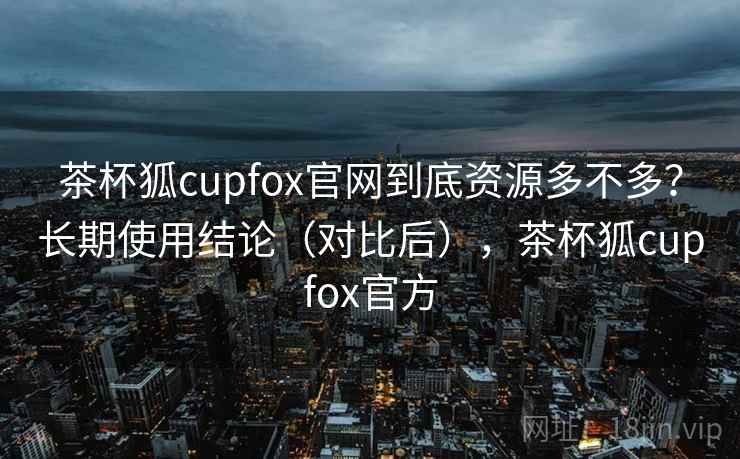 茶杯狐cupfox官网到底资源多不多？长期使用结论（对比后），茶杯狐cupfox官方