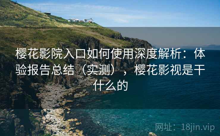 樱花影院入口如何使用深度解析：体验报告总结（实测），樱花影视是干什么的