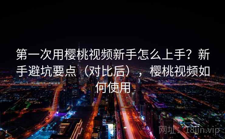 第一次用樱桃视频新手怎么上手？新手避坑要点（对比后），樱桃视频如何使用