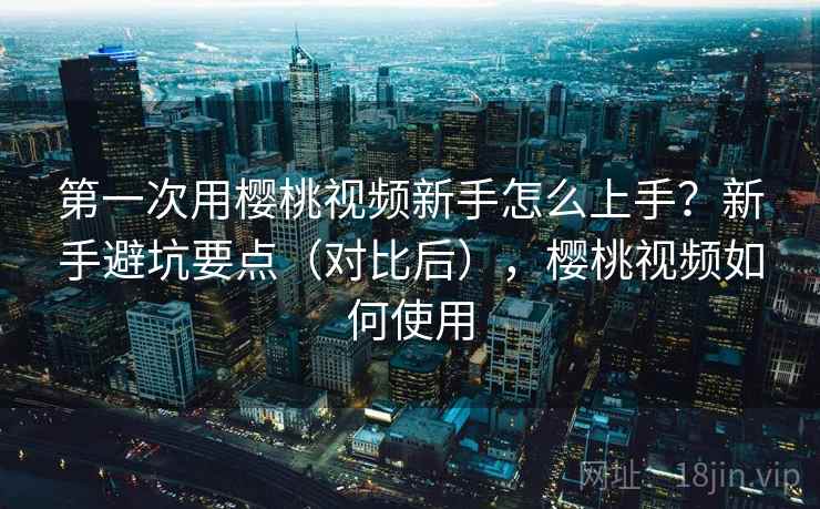 第一次用樱桃视频新手怎么上手?新手避坑要点(对比后),樱桃视频如何使用 第一次用樱桃视频新手怎么上手?新手避坑要点(对比后),樱桃视频如何使用