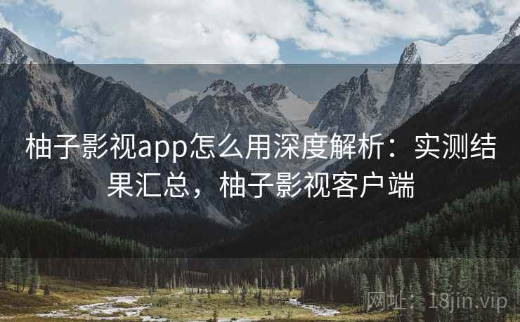 柚子影视app怎么用深度解析：实测结果汇总，柚子影视客户端
