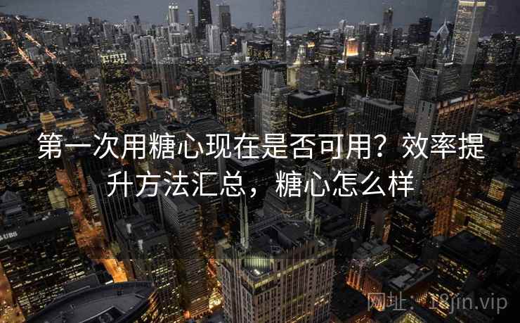 第一次用糖心现在是否可用？效率提升方法汇总，糖心怎么样