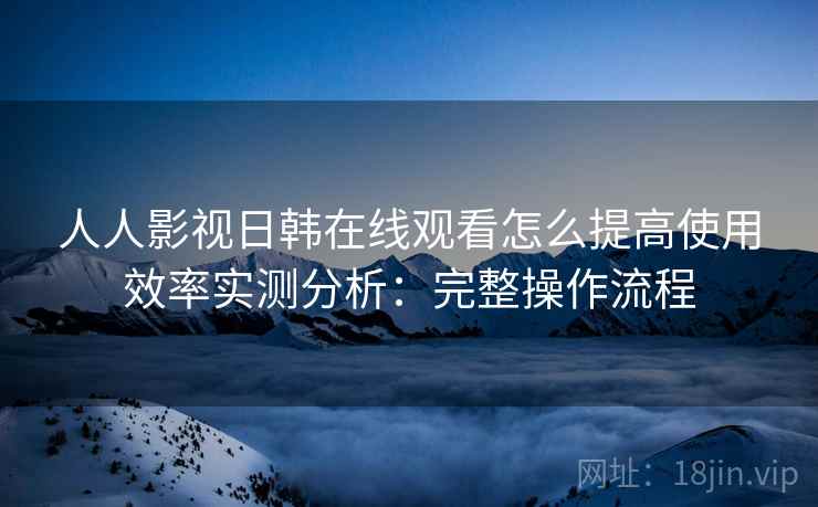 人人影视日韩在线观看怎么提高使用效率实测分析：完整操作流程