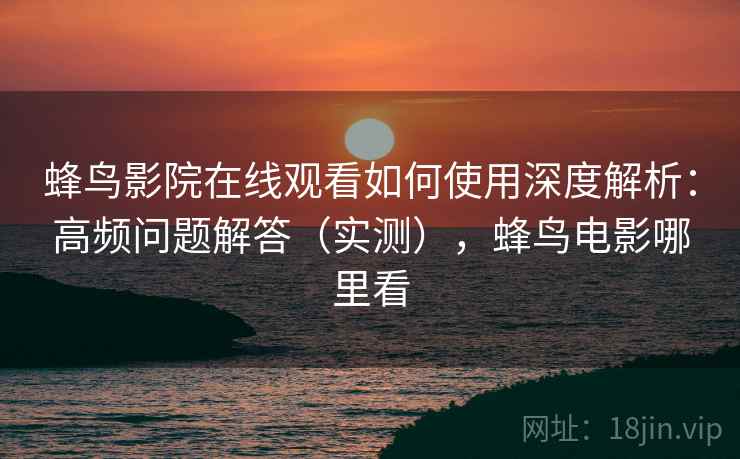 蜂鸟影院在线观看如何使用深度解析：高频问题解答（实测），蜂鸟电影哪里看