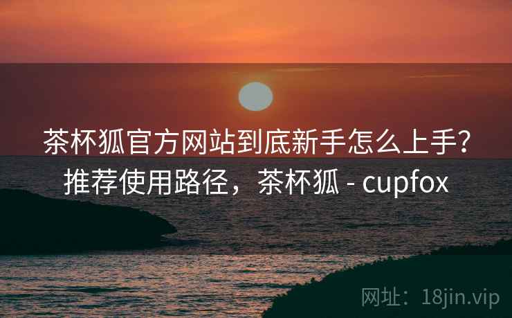 茶杯狐官方网站到底新手怎么上手？推荐使用路径，茶杯狐 - cupfox