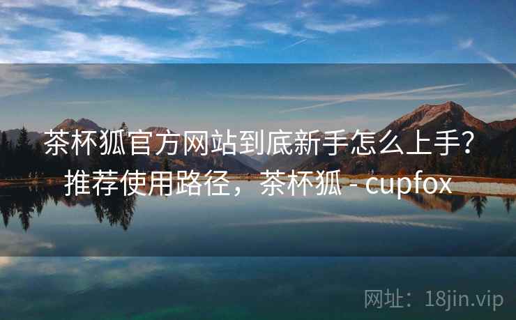 茶杯狐官方网站到底新手怎么上手?推荐使用路径,茶杯狐 - cupfox 茶杯狐官方网站到底新手怎么上手?推荐使用路径,茶杯狐 - cupfox