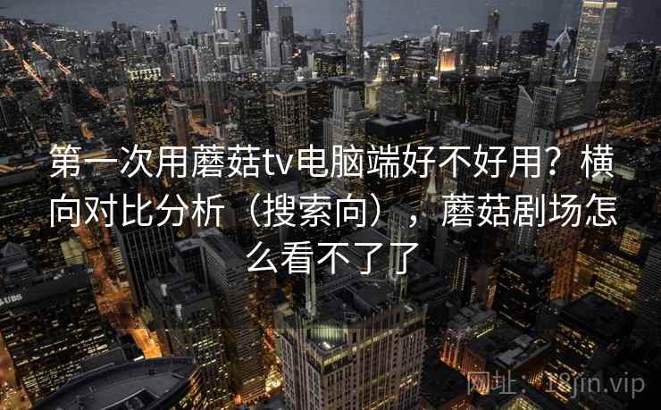 第一次用蘑菇tv电脑端好不好用?横向对比分析(搜索向),蘑菇剧场怎么看不了了 第一次用蘑菇tv电脑端好不好用?横向对比分析(搜索向),蘑菇剧场怎么看不了了