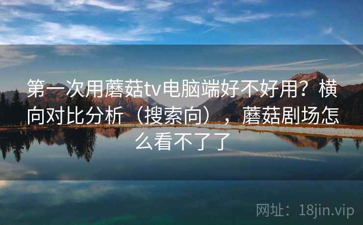 第一次用蘑菇tv电脑端好不好用？横向对比分析（搜索向），蘑菇剧场怎么看不了了