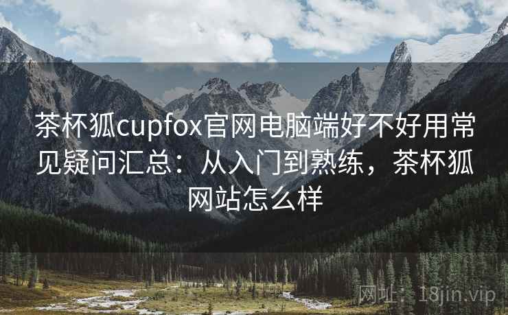 茶杯狐cupfox官网电脑端好不好用常见疑问汇总：从入门到熟练，茶杯狐网站怎么样