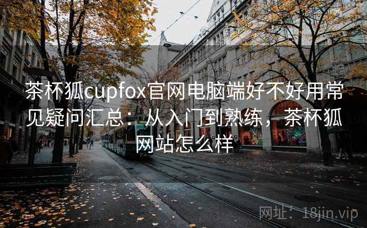 茶杯狐cupfox官网电脑端好不好用常见疑问汇总:从入门到熟练,茶杯狐网站怎么样 茶杯狐cupfox官网电脑端好不好用常见疑问汇总:从入门到熟练,茶杯狐网站怎么样