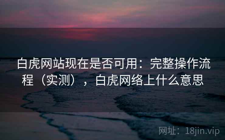 白虎网站现在是否可用：完整操作流程（实测），白虎网络上什么意思