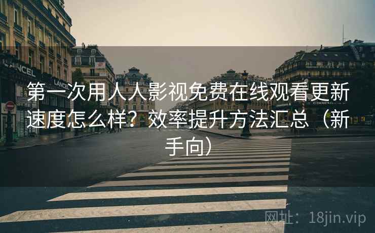 第一次用人人影视免费在线观看更新速度怎么样？效率提升方法汇总（新手向）