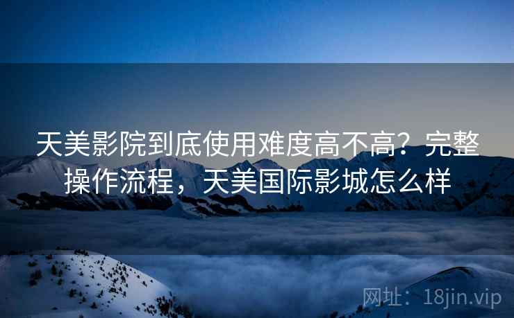 天美影院到底使用难度高不高？完整操作流程，天美国际影城怎么样